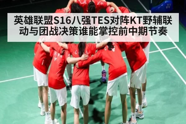 英雄联盟S16八强TES对阵KT野辅联动与团战决策谁能掌控前中期节奏