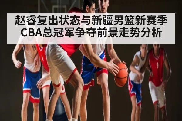 赵睿复出状态与新疆男篮新赛季CBA总冠军争夺前景走势分析
