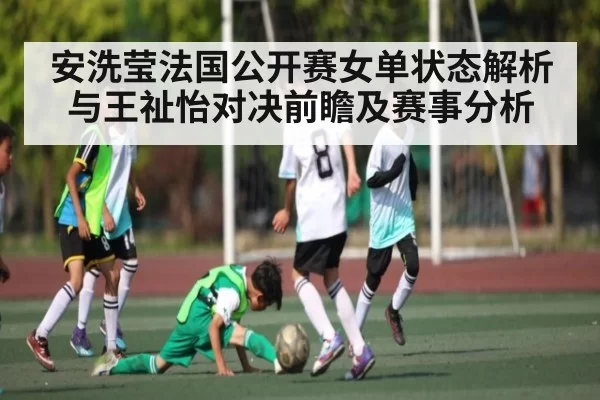 安洗莹法国公开赛女单状态解析与王祉怡对决前瞻及赛事分析